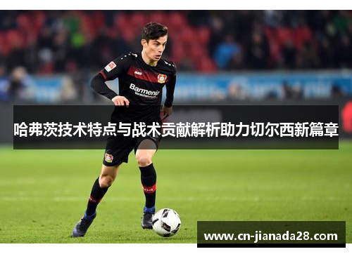 哈弗茨技术特点与战术贡献解析助力切尔西新篇章