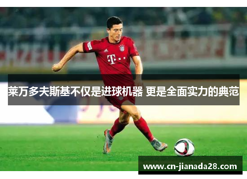 莱万多夫斯基不仅是进球机器 更是全面实力的典范 莱万多夫斯基不仅是进球机器 更是全面实力的典范