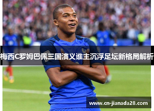 梅西C罗姆巴佩三国演义谁主沉浮足坛新格局解析 梅西C罗姆巴佩三国演义谁主沉浮足坛新格局解析