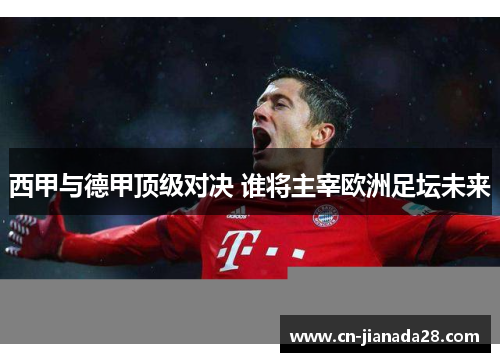 西甲与德甲顶级对决 谁将主宰欧洲足坛未来 西甲与德甲顶级对决 谁将主宰欧洲足坛未来