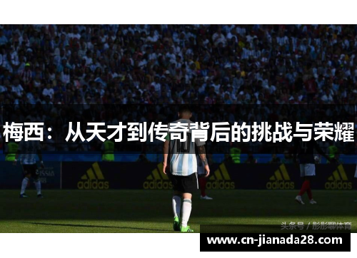 梅西:从天才到传奇背后的挑战与荣耀 梅西:从天才到传奇背后的挑战与荣耀