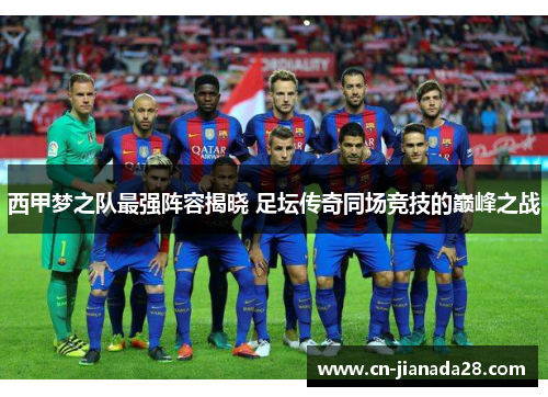西甲梦之队最强阵容揭晓 足坛传奇同场竞技的巅峰之战 西甲梦之队最强阵容揭晓 足坛传奇同场竞技的巅峰之战