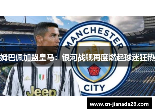 姆巴佩加盟皇马:银河战舰再度燃起球迷狂热 姆巴佩加盟皇马:银河战舰再度燃起球迷狂热