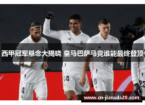 西甲冠军悬念大揭晓 皇马巴萨马竞谁能最终登顶 西甲冠军悬念大揭晓 皇马巴萨马竞谁能最终登顶