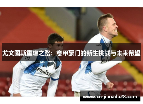 尤文图斯重建之路:意甲豪门的新生挑战与未来希望 尤文图斯重建之路:意甲豪门的新生挑战与未来希望