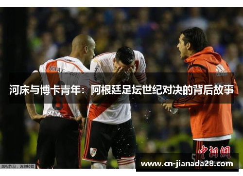 河床与博卡青年:阿根廷足坛世纪对决的背后故事 河床与博卡青年:阿根廷足坛世纪对决的背后故事