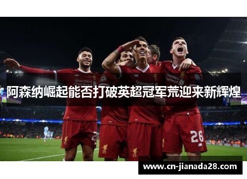 阿森纳崛起能否打破英超冠军荒迎来新辉煌 阿森纳崛起能否打破英超冠军荒迎来新辉煌