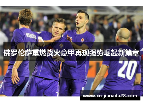 佛罗伦萨重燃战火意甲再现强势崛起新篇章 佛罗伦萨重燃战火意甲再现强势崛起新篇章