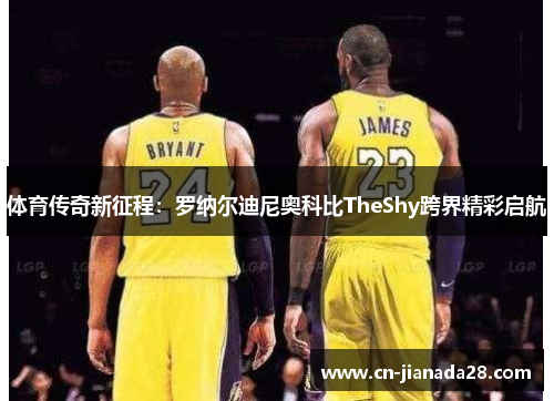 体育传奇新征程:罗纳尔迪尼奥科比TheShy跨界精彩启航 体育传奇新征程:罗纳尔迪尼奥科比TheShy跨界精彩启航