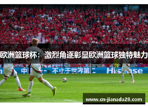 欧洲篮球杯:激烈角逐彰显欧洲篮球独特魅力 欧洲篮球杯:激烈角逐彰显欧洲篮球独特魅力