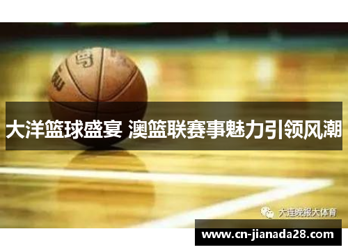 大洋篮球盛宴 澳篮联赛事魅力引领风潮 大洋篮球盛宴 澳篮联赛事魅力引领风潮