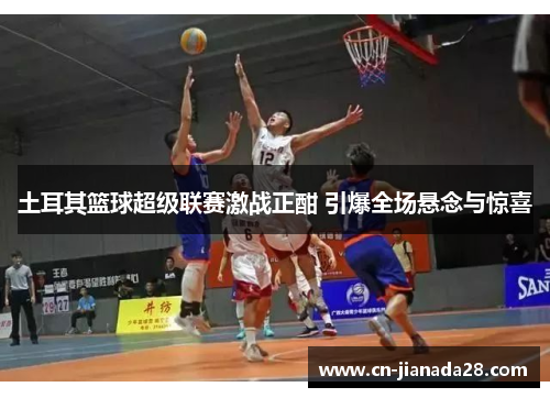 土耳其篮球超级联赛激战正酣 引爆全场悬念与惊喜 土耳其篮球超级联赛激战正酣 引爆全场悬念与惊喜