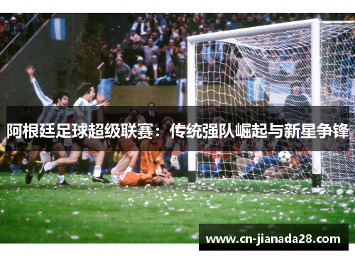 阿根廷足球超级联赛:传统强队崛起与新星争锋 阿根廷足球超级联赛:传统强队崛起与新星争锋