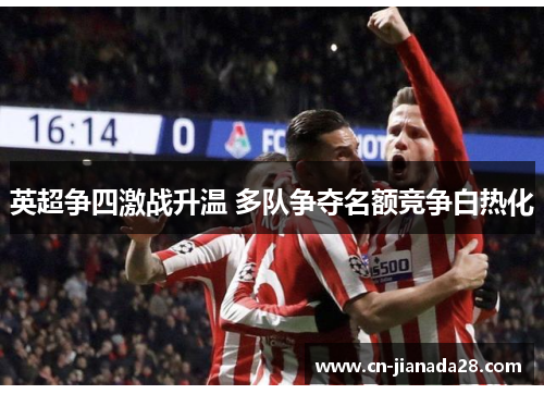 英超争四激战升温 多队争夺名额竞争白热化 英超争四激战升温 多队争夺名额竞争白热化