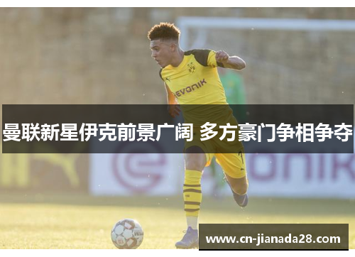 曼联新星伊克前景广阔 多方豪门争相争夺 曼联新星伊克前景广阔 多方豪门争相争夺