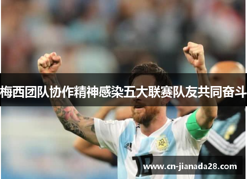 梅西团队协作精神感染五大联赛队友共同奋斗 梅西团队协作精神感染五大联赛队友共同奋斗