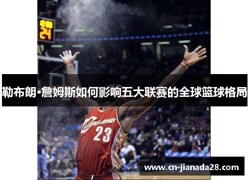 勒布朗·詹姆斯如何影响五大联赛的全球篮球格局 勒布朗·詹姆斯如何影响五大联赛的全球篮球格局