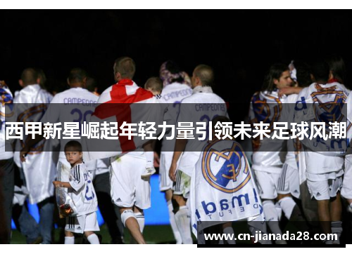 西甲新星崛起年轻力量引领未来足球风潮 西甲新星崛起年轻力量引领未来足球风潮