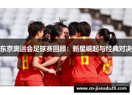 东京奥运会足球赛回顾:新星崛起与经典对决 东京奥运会足球赛回顾:新星崛起与经典对决